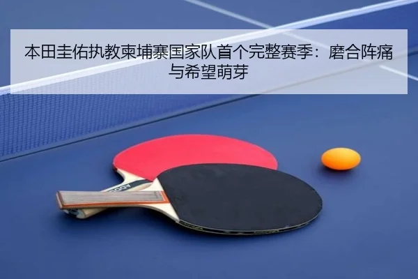 本田圭佑执教柬埔寨国家队首个完整赛季：磨合阵痛与希望萌芽