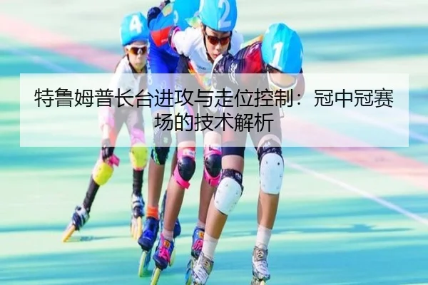 特鲁姆普长台进攻与走位控制：冠中冠赛场的技术解析