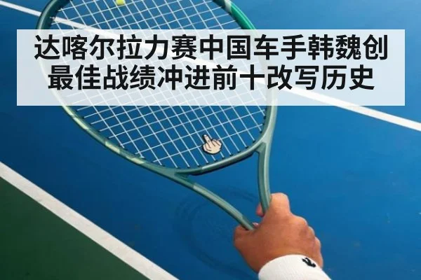 达喀尔拉力赛中国车手韩魏创最佳战绩冲进前十改写历史