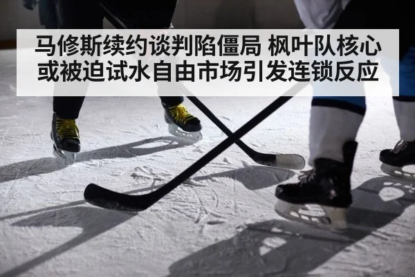 马修斯续约谈判陷僵局 枫叶队核心或被迫试水自由市场引发连锁反应