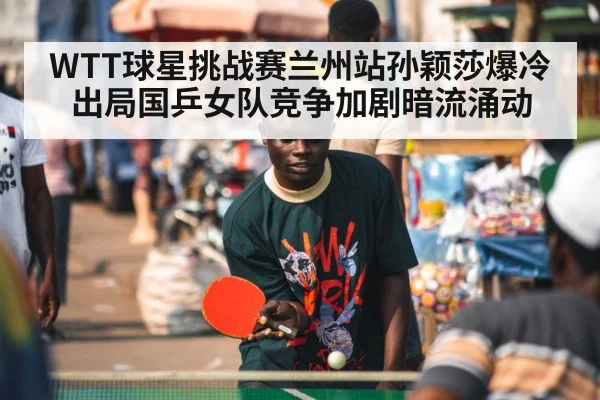 WTT球星挑战赛兰州站孙颖莎爆冷出局国乒女队竞争加剧暗流涌动